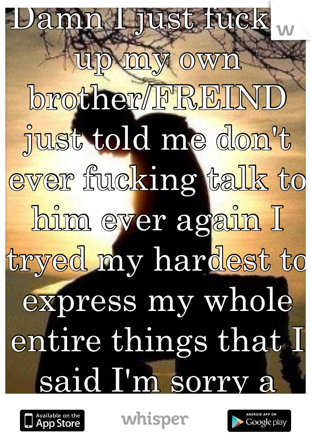 Damn I just fucked up my own brother/FREIND just told me don't ever fucking talk to him ever again I tryed my hardest to express my whole entire things that I said I'm sorry a thousand times and it hurts me inside because tbh I never said anything wrong those 2 kids put words in my mouth saying that said stuff but I didn't at all God Plzz Help Anyone😭