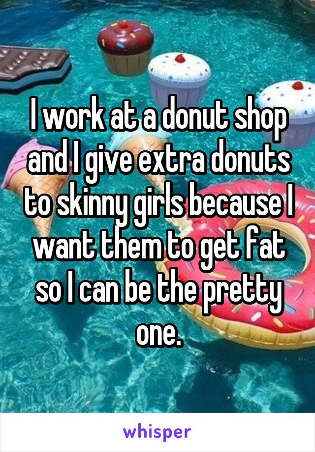 I work at a donut shop and I give extra donuts to skinny girls because I want them to get fat so I can be the pretty one.