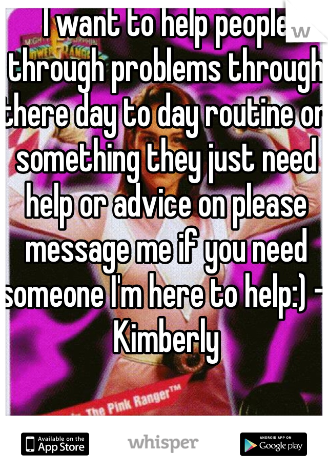 I want to help people through problems through there day to day routine or something they just need help or advice on please message me if you need someone I'm here to help:) - Kimberly 