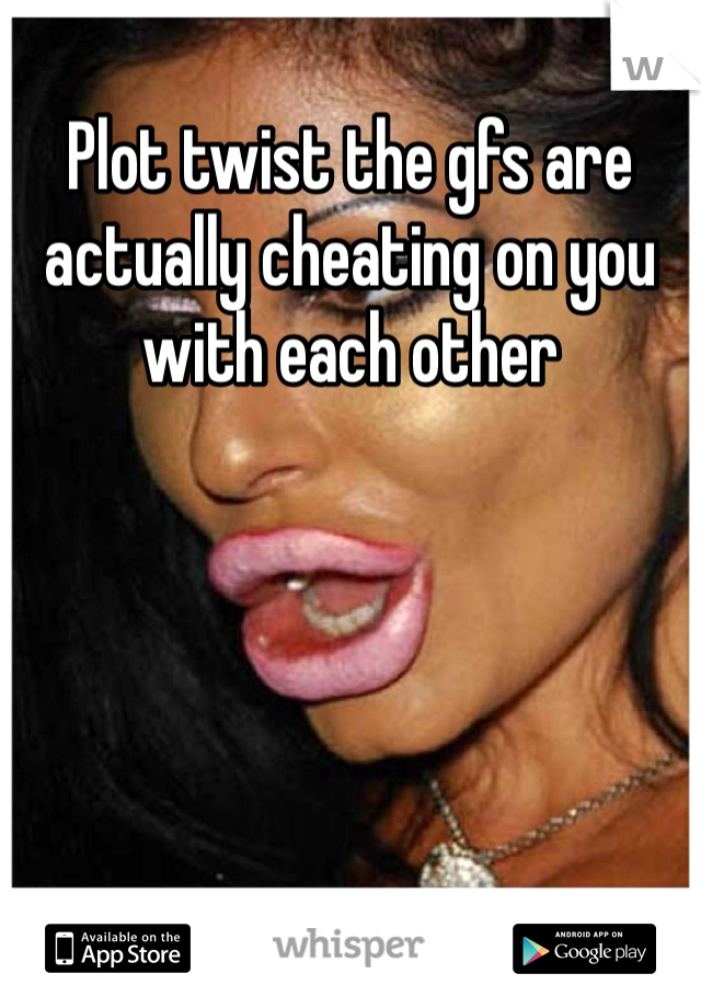 Plot twist the gfs are actually cheating on you with each other 