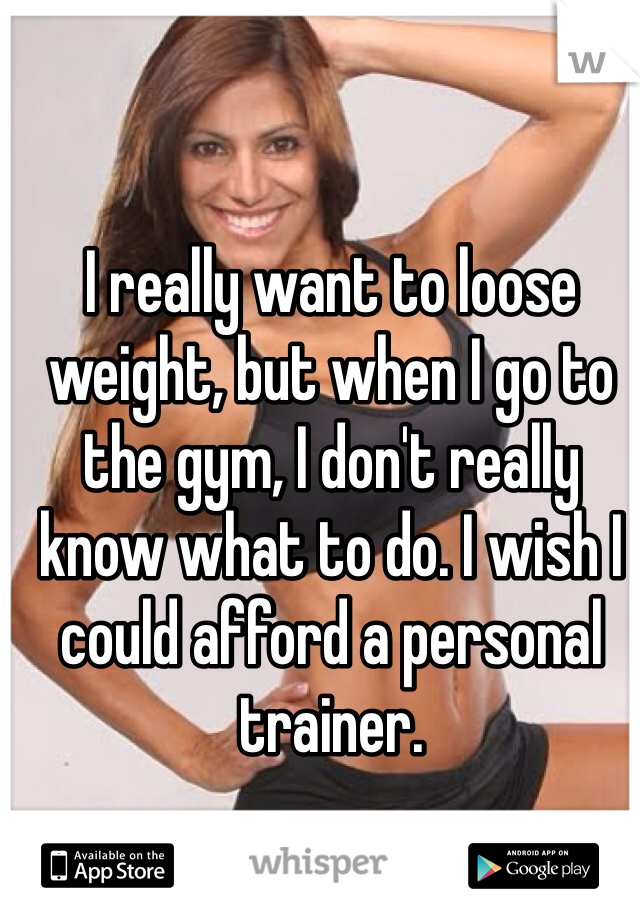 I really want to loose weight, but when I go to the gym, I don't really know what to do. I wish I could afford a personal trainer.