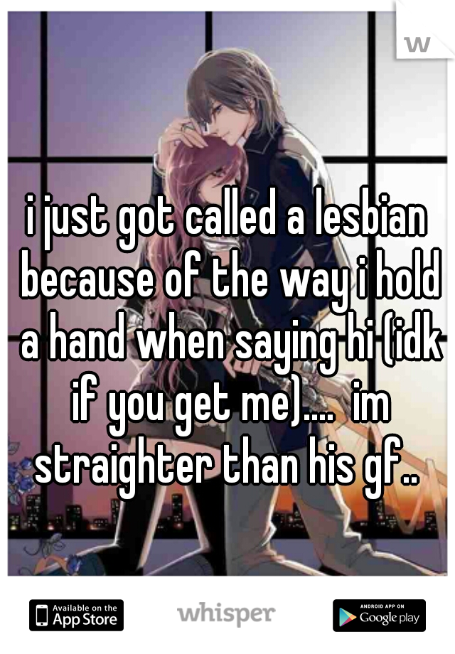 i just got called a lesbian because of the way i hold a hand when saying hi (idk if you get me)....  im straighter than his gf.. 