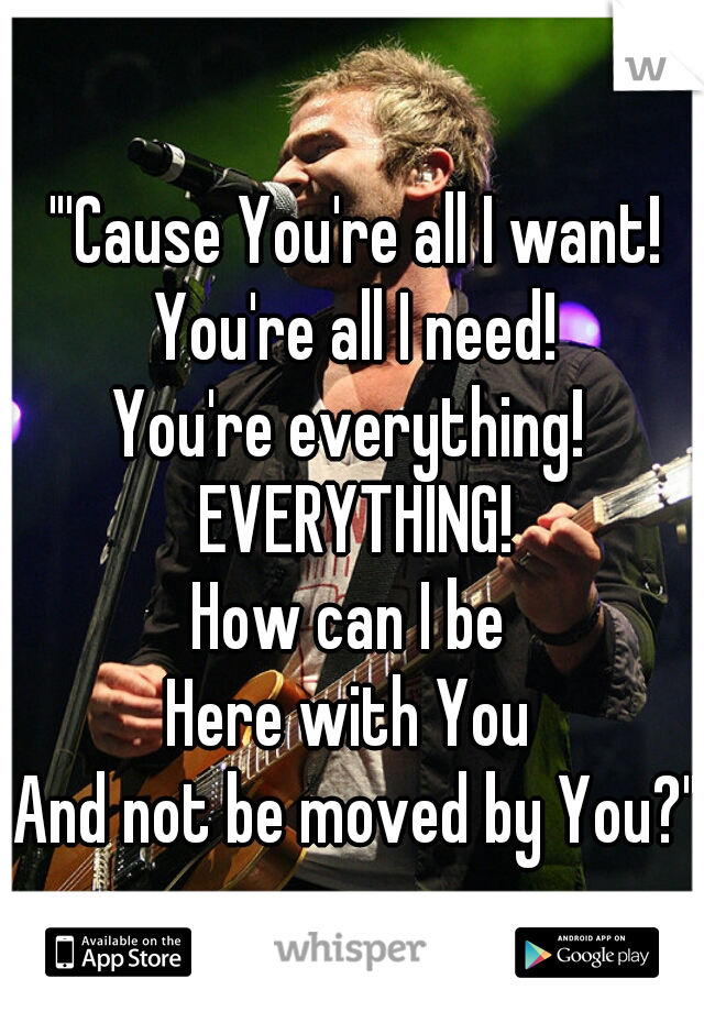 "'Cause You're all I want!
You're all I need!
You're everything! 
EVERYTHING!
How can I be 
Here with You 
And not be moved by You?"
