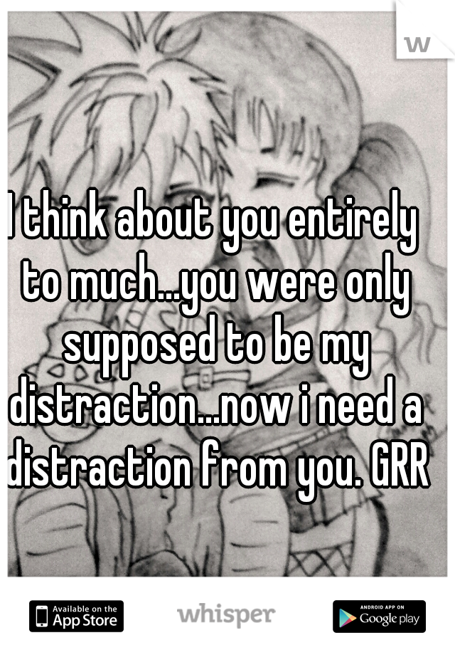 I think about you entirely to much...you were only supposed to be my distraction...now i need a distraction from you. GRRR