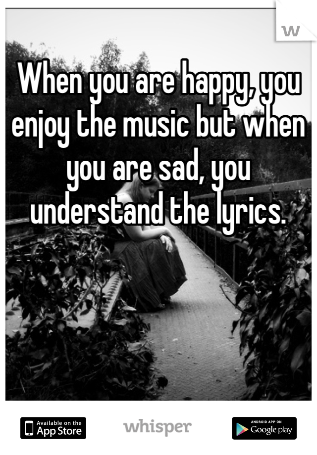 When you are happy, you enjoy the music but when you are sad, you understand the lyrics.