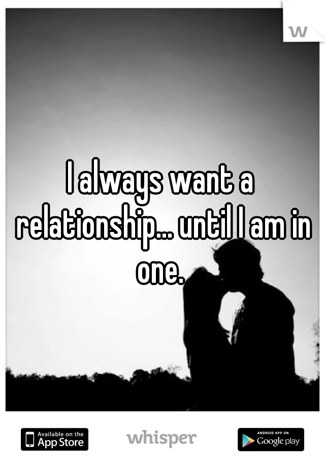 I always want a relationship... until I am in one. 