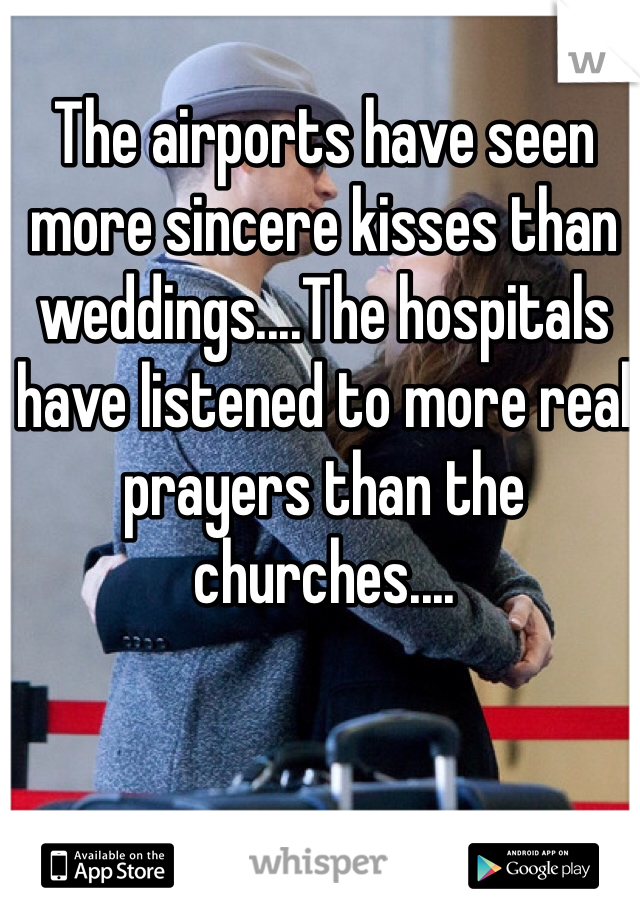 The airports have seen more sincere kisses than weddings....The hospitals have listened to more real prayers than the churches....