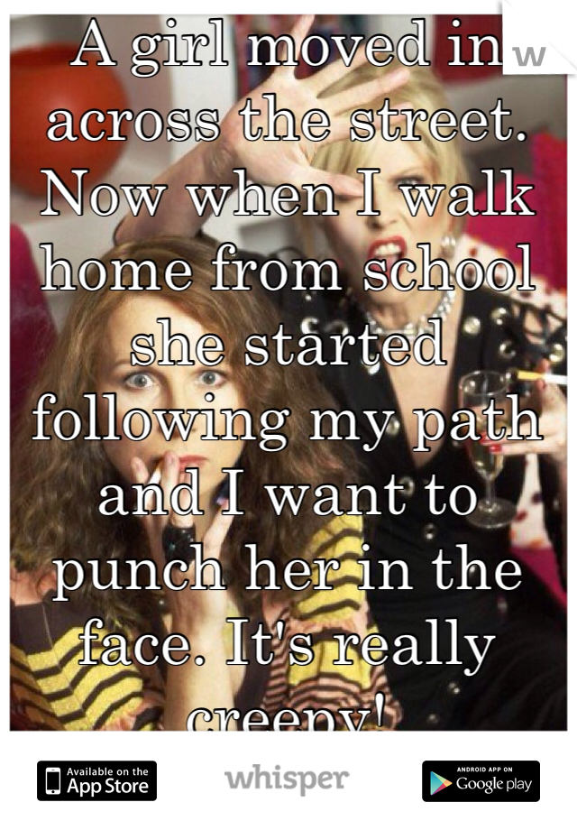 A girl moved in across the street. Now when I walk home from school she started following my path and I want to punch her in the face. It's really creepy!