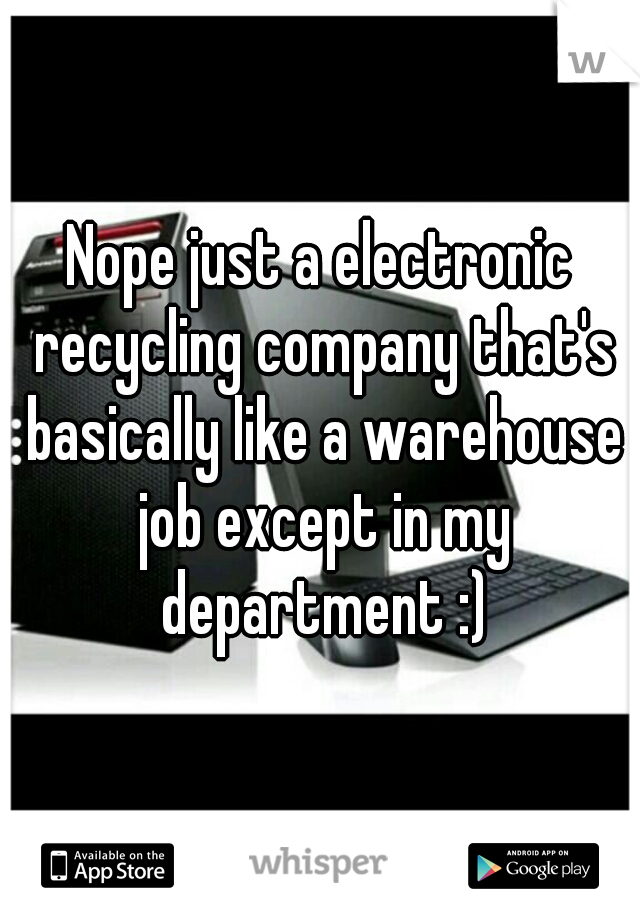 Nope just a electronic recycling company that's basically like a warehouse job except in my department :)