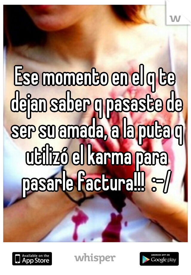 Ese momento en el q te dejan saber q pasaste de ser su amada, a la puta q utilizó el karma para pasarle factura!!!  :-/