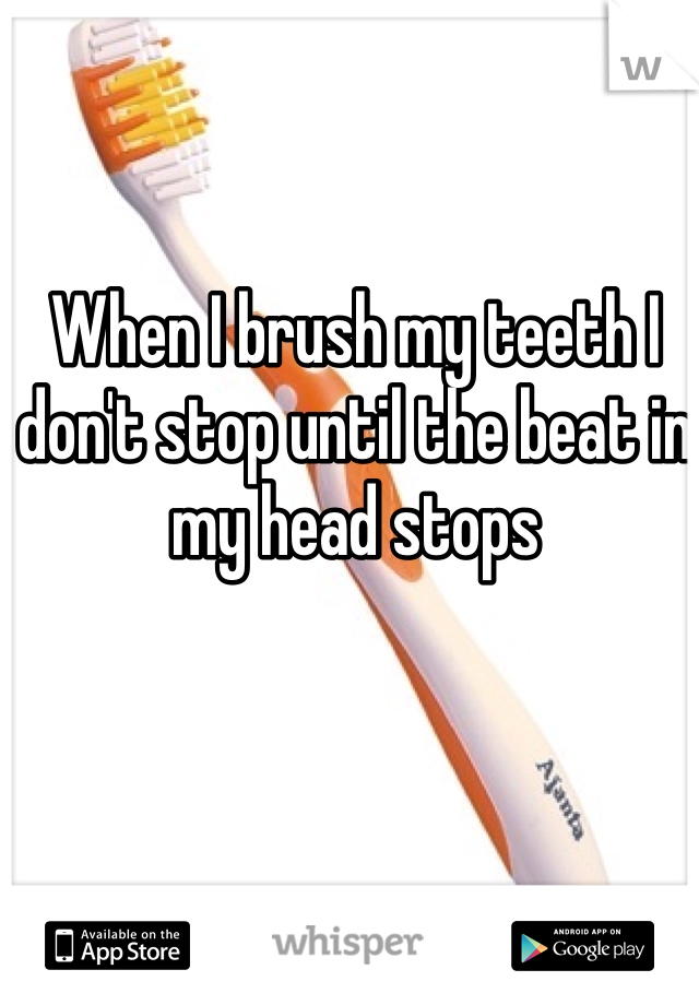 When I brush my teeth I don't stop until the beat in my head stops 
