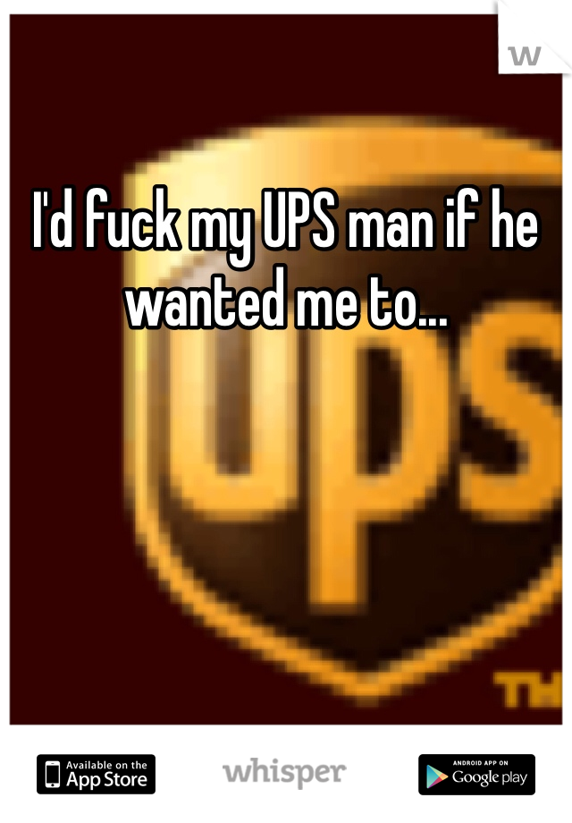 I'd fuck my UPS man if he wanted me to...