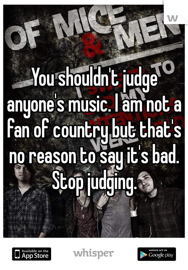 You shouldn't judge anyone's music. I am not a fan of country but that's no reason to say it's bad. Stop judging.