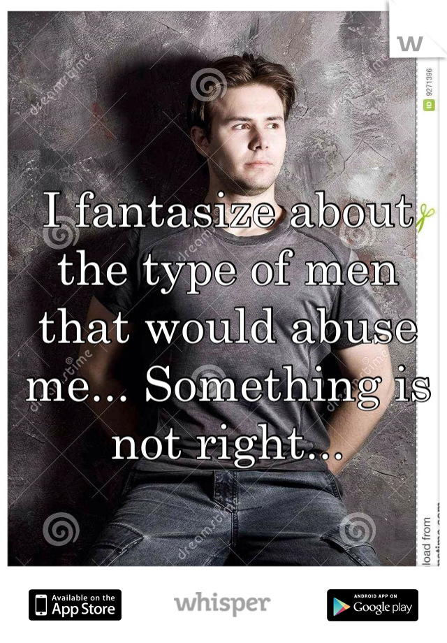 I fantasize about the type of men that would abuse me... Something is not right...