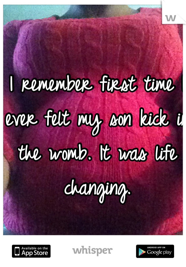 I remember first time I ever felt my son kick in the womb. It was life changing. 