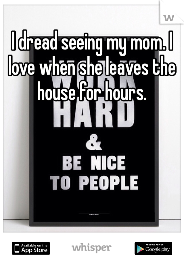 I dread seeing my mom. I love when she leaves the house for hours. 