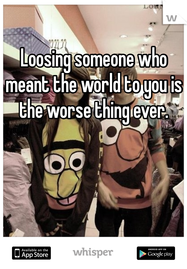 Loosing someone who meant the world to you is the worse thing ever. 