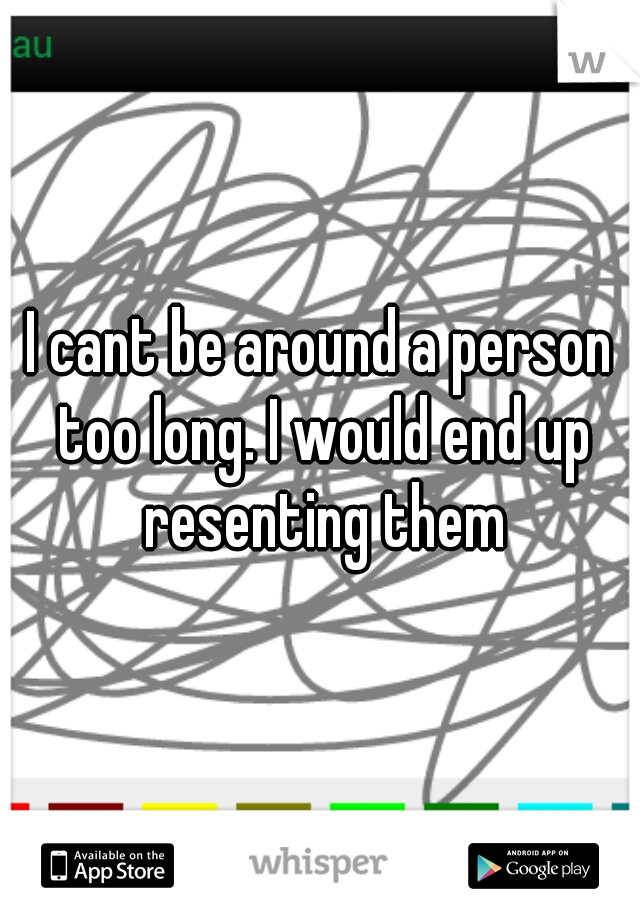 I cant be around a person too long. I would end up resenting them