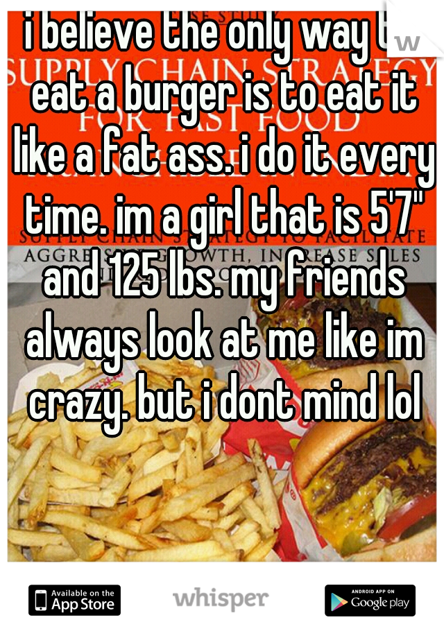 i believe the only way to eat a burger is to eat it like a fat ass. i do it every time. im a girl that is 5'7" and 125 lbs. my friends always look at me like im crazy. but i dont mind lol