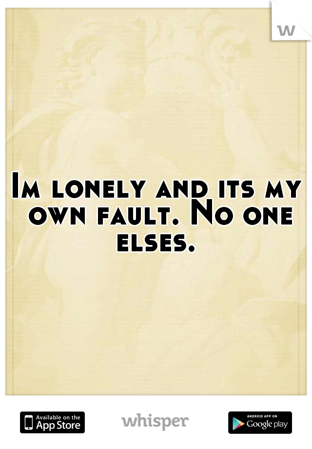 Im lonely and its my own fault. No one elses. 