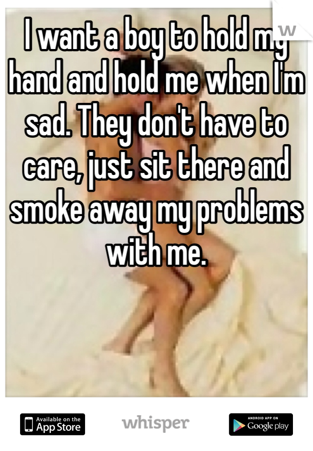 I want a boy to hold my hand and hold me when I'm sad. They don't have to care, just sit there and smoke away my problems with me.