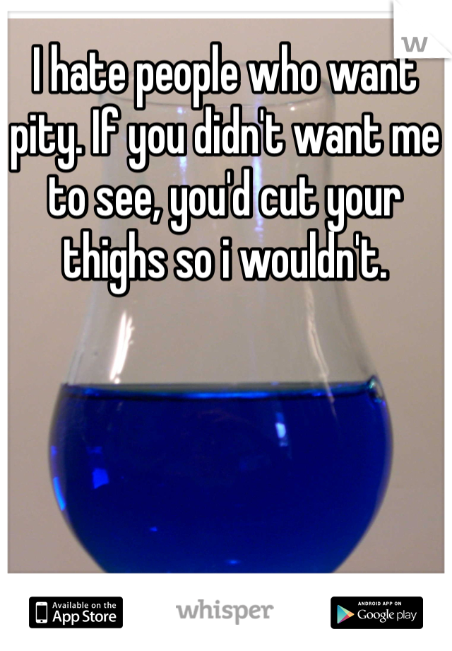 I hate people who want pity. If you didn't want me to see, you'd cut your thighs so i wouldn't. 