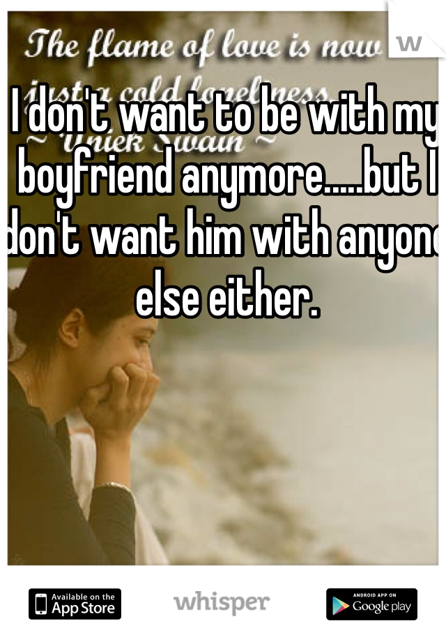 I don't want to be with my boyfriend anymore.....but I don't want him with anyone else either.