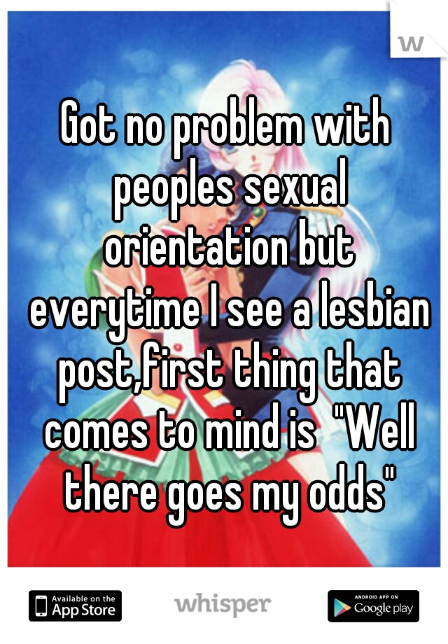 Got no problem with peoples sexual orientation but everytime I see a lesbian post,first thing that comes to mind is  "Well there goes my odds"