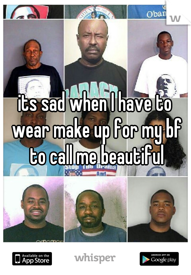 its sad when I have to wear make up for my bf to call me beautiful