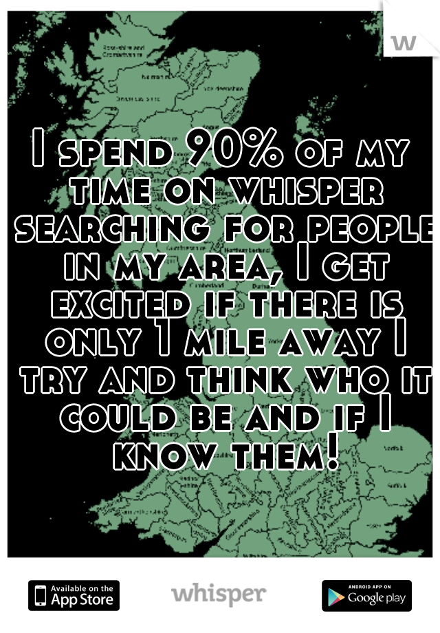 I spend 90% of my time on whisper searching for people in my area, I get excited if there is only 1 mile away I try and think who it could be and if I know them!