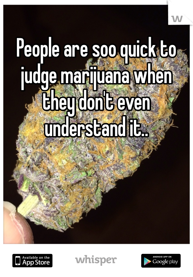 People are soo quick to judge marijuana when they don't even understand it..