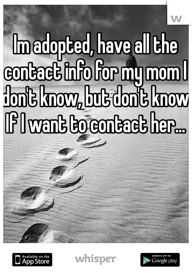 Im adopted, have all the contact info for my mom I don't know, but don't know If I want to contact her...