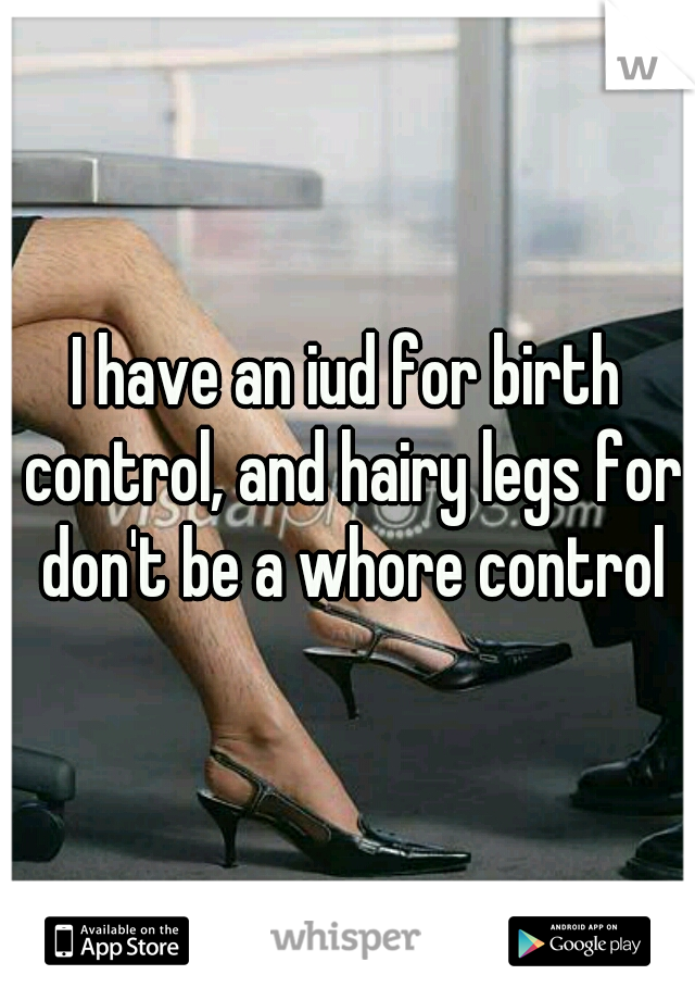 I have an iud for birth control, and hairy legs for don't be a whore control