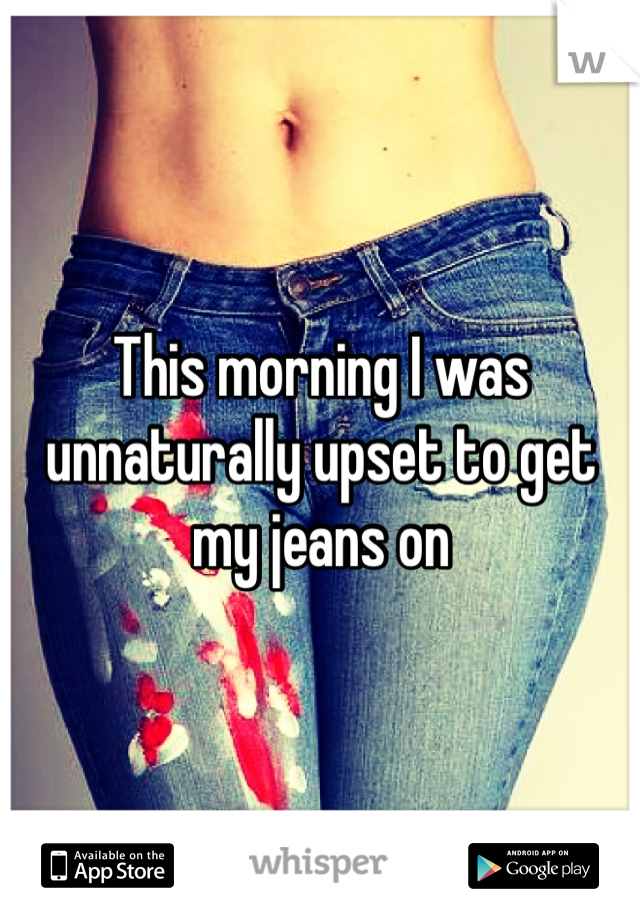 This morning I was unnaturally upset to get my jeans on