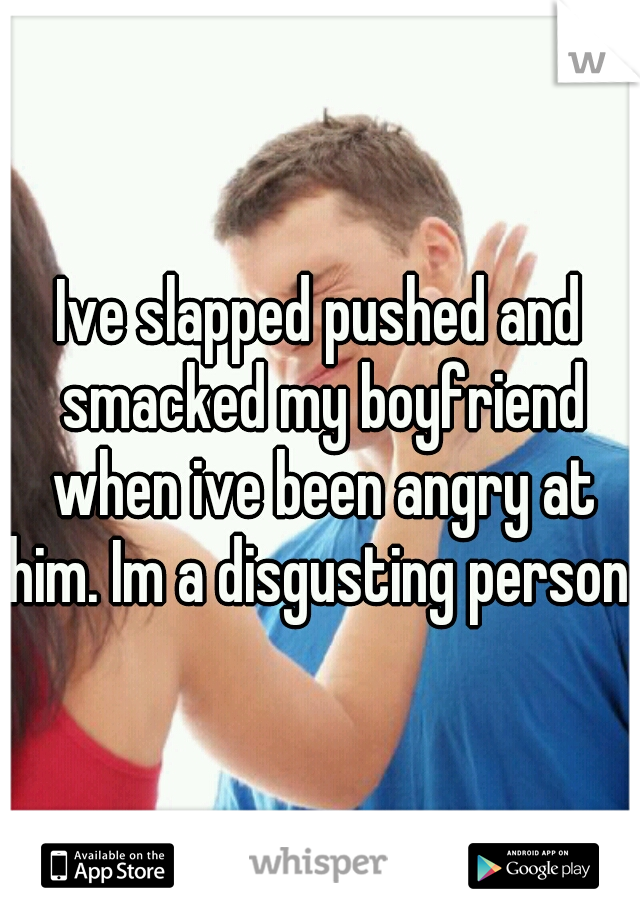 Ive slapped pushed and smacked my boyfriend when ive been angry at him. Im a disgusting person. 