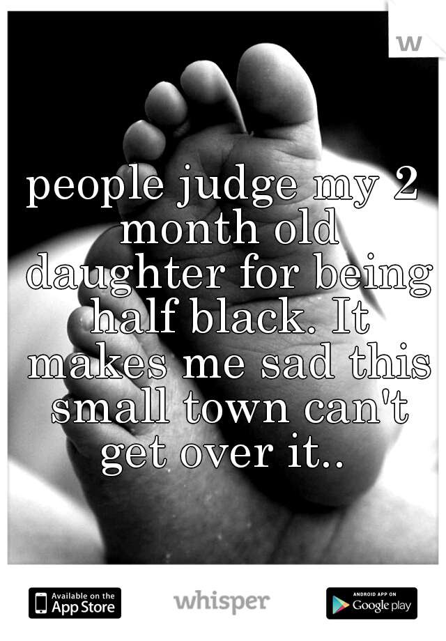 people judge my 2 month old daughter for being half black. It makes me sad this small town can't get over it.. 