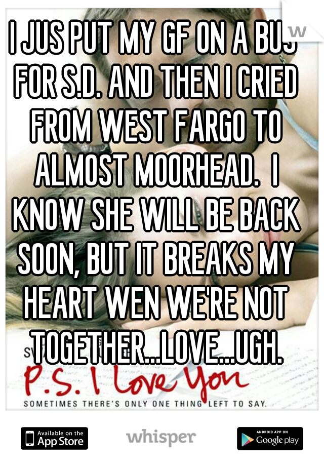 I JUS PUT MY GF ON A BUS FOR S.D. AND THEN I CRIED FROM WEST FARGO TO ALMOST MOORHEAD.  I KNOW SHE WILL BE BACK SOON, BUT IT BREAKS MY HEART WEN WE'RE NOT TOGETHER...LOVE...UGH.