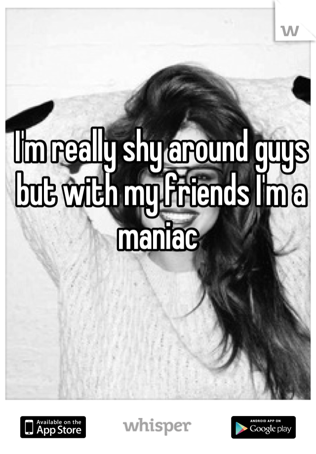 I'm really shy around guys but with my friends I'm a maniac 