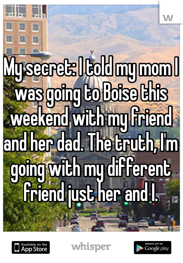 My secret: I told my mom I was going to Boise this weekend with my friend and her dad. The truth, I'm going with my different friend just her and I.