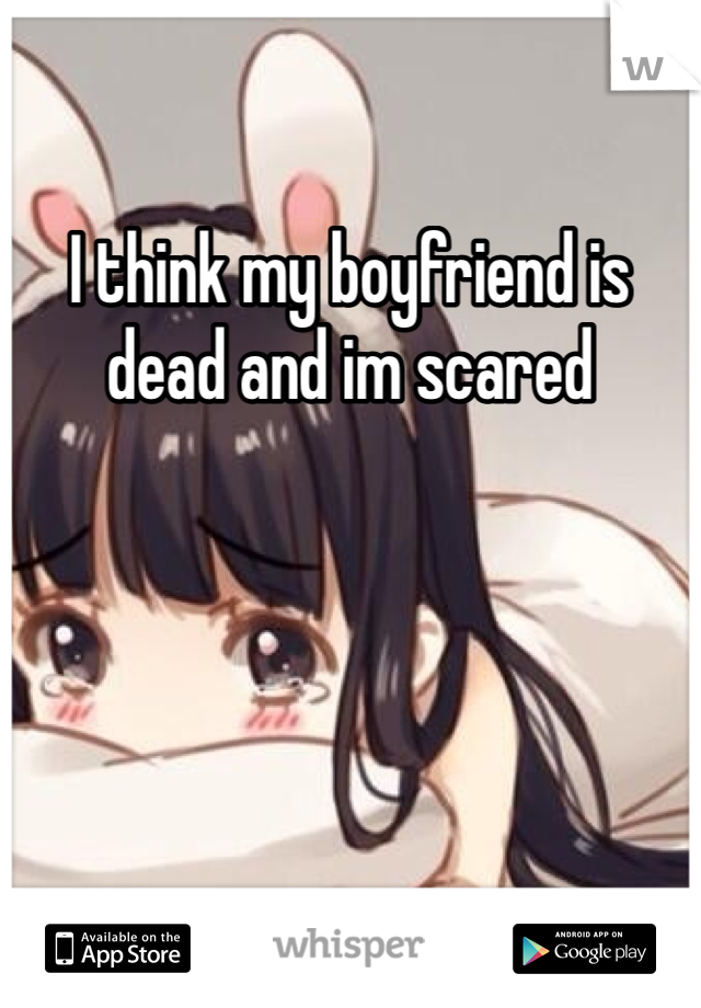 I think my boyfriend is dead and im scared 