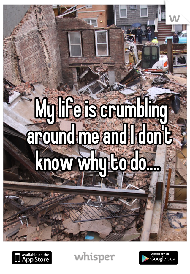  My life is crumbling around me and I don't know why to do.... 