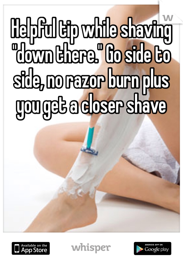 Helpful tip while shaving "down there." Go side to side, no razor burn plus you get a closer shave