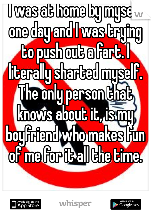 I was at home by myself one day and I was trying to push out a fart. I literally sharted myself. The only person that knows about it, is my boyfriend who makes fun of me for it all the time. 