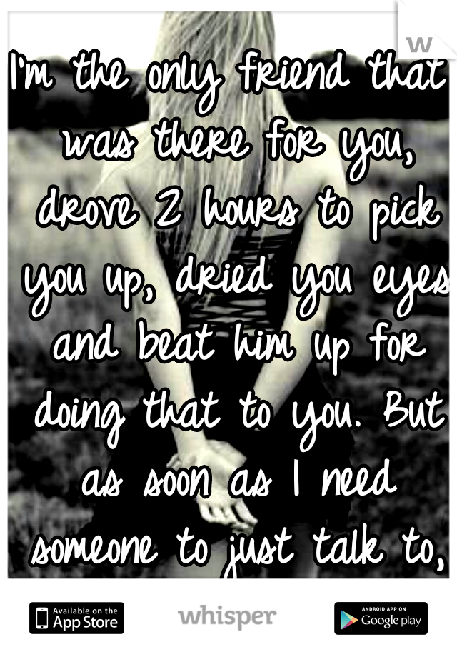 I'm the only friend that was there for you, drove 2 hours to pick you up, dried you eyes and beat him up for doing that to you. But as soon as I need someone to just talk to, you run.