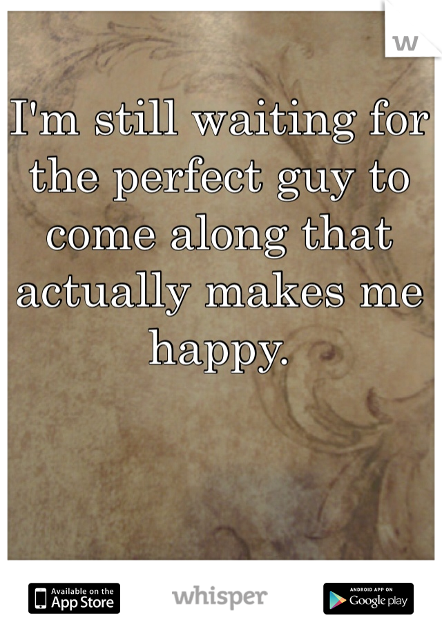 I'm still waiting for the perfect guy to come along that actually makes me happy. 