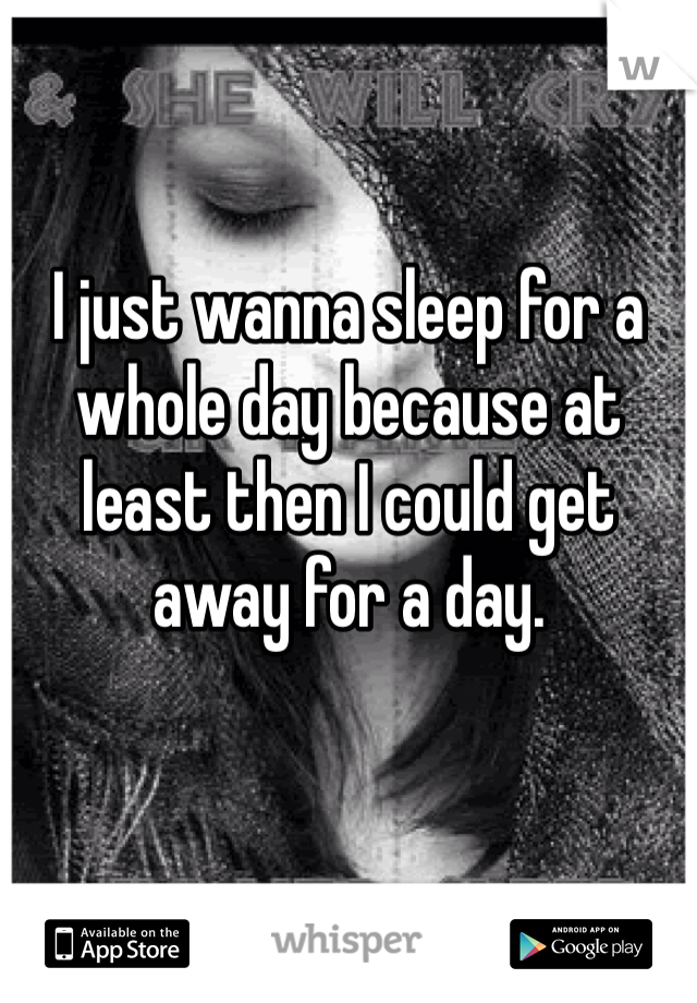 I just wanna sleep for a whole day because at least then I could get away for a day.