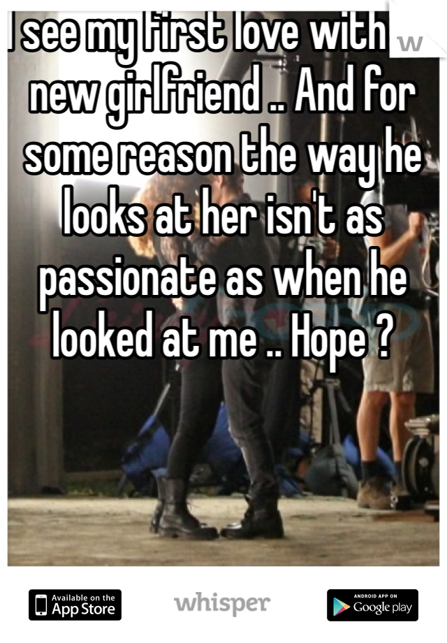 I see my first love with his new girlfriend .. And for some reason the way he looks at her isn't as passionate as when he looked at me .. Hope ? 