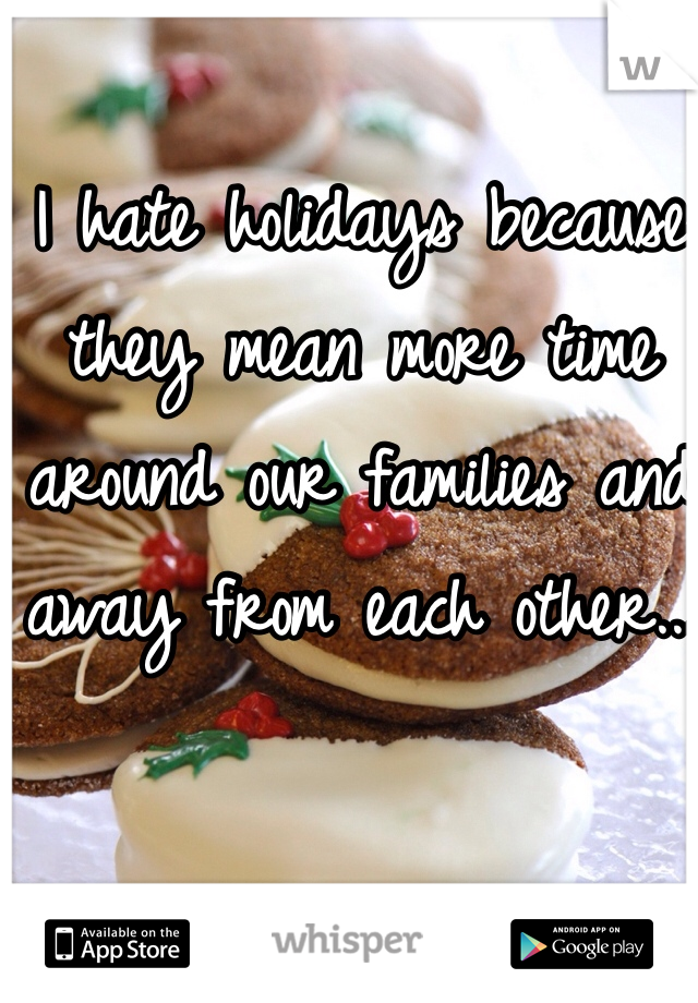 I hate holidays because they mean more time around our families and away from each other...