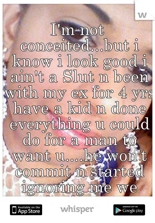 I'm not conceited...but i know i look good i ain't a Slut n been with my ex for 4 yrs have a kid n done everything u could do for a man to want u....he won't commit n started ignoring me we broke up