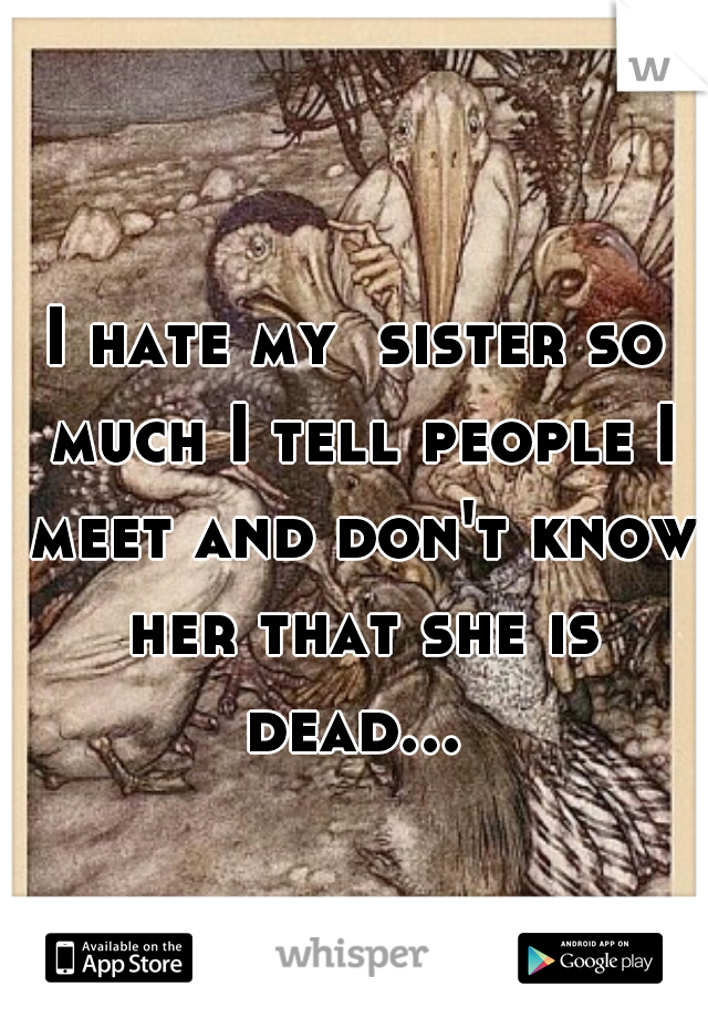 I hate my  sister so much I tell people I meet and don't know her that she is dead... 